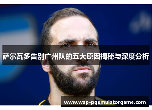 萨尔瓦多告别广州队的五大原因揭秘与深度分析