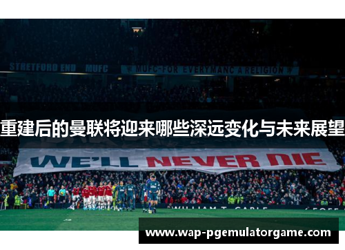 重建后的曼联将迎来哪些深远变化与未来展望 重建后的曼联将迎来哪些深远变化与未来展望