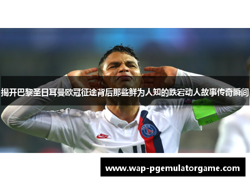 揭开巴黎圣日耳曼欧冠征途背后那些鲜为人知的跌宕动人故事传奇瞬间