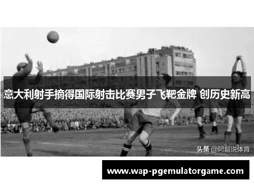 意大利射手摘得国际射击比赛男子飞靶金牌 创历史新高