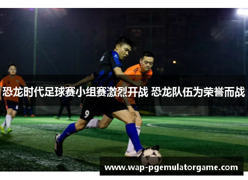 恐龙时代足球赛小组赛激烈开战 恐龙队伍为荣誉而战