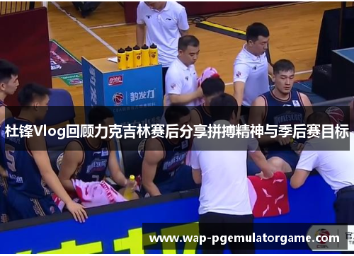 杜锋Vlog回顾力克吉林赛后分享拼搏精神与季后赛目标 杜锋Vlog回顾力克吉林赛后分享拼搏精神与季后赛目标