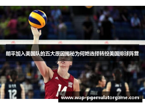 朗平加入美国队的五大原因揭秘为何她选择转投美国排球阵营 朗平加入美国队的五大原因揭秘为何她选择转投美国排球阵营