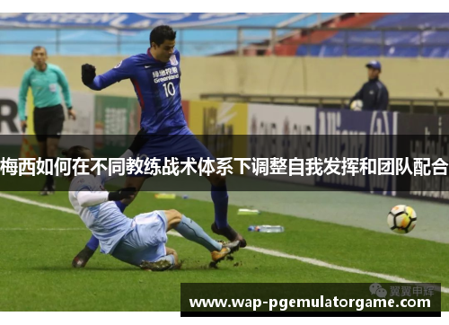 梅西如何在不同教练战术体系下调整自我发挥和团队配合