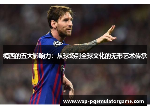 梅西的五大影响力:从球场到全球文化的无形艺术传承 梅西的五大影响力:从球场到全球文化的无形艺术传承