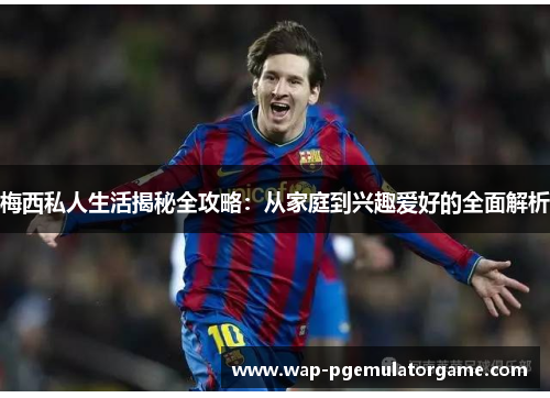 梅西私人生活揭秘全攻略：从家庭到兴趣爱好的全面解析