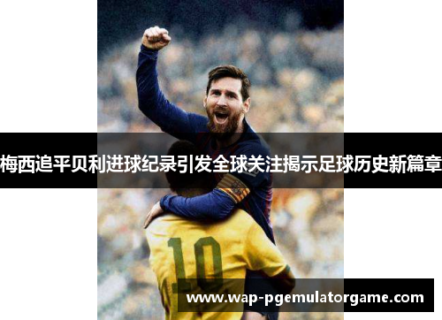 梅西追平贝利进球纪录引发全球关注揭示足球历史新篇章 梅西追平贝利进球纪录引发全球关注揭示足球历史新篇章