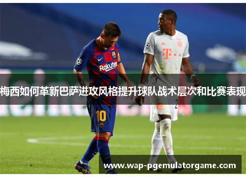 梅西如何革新巴萨进攻风格提升球队战术层次和比赛表现