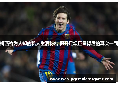 梅西鲜为人知的私人生活秘密 揭开足坛巨星背后的真实一面
