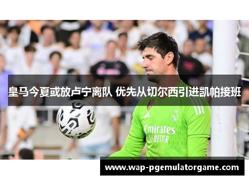 皇马今夏或放卢宁离队 优先从切尔西引进凯帕接班