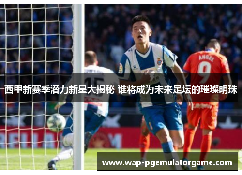 西甲新赛季潜力新星大揭秘 谁将成为未来足坛的璀璨明珠