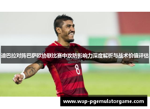 迪巴拉对阵巴萨欧协联比赛中攻防影响力深度解析与战术价值评估